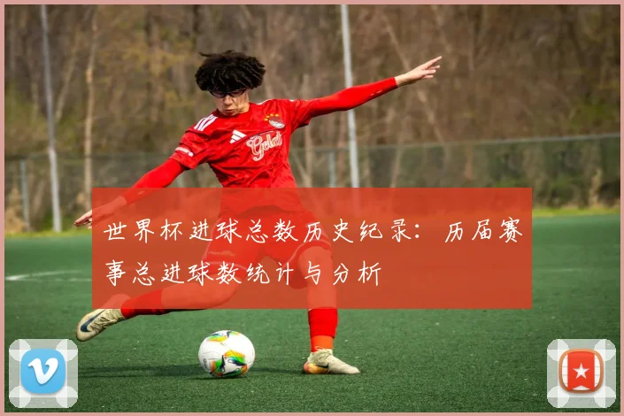 世界杯进球总数历史纪录：历届赛事总进球数统计与分析